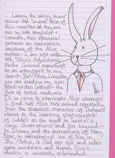 Lacking the ability to ever recover the original tales of Alice—rewritten as they are now by both storyteller and listeners, their ephemeral contents an inaccessible backbone of the Alice mythos—I am left with the \'Alice\'s Adventures Under Ground\' manuscript as an entrypoint to my search for Alice. Likewise, you are reading my own hand-written journal—or now, my transcription of that hand-written journal—the first of twelve mediums I'll be using to interrogate Alice wherever I find her. Alice has evolved repeatedly from the shaless character of Dodgson\'s stories to the haunting photographs of Liddell as she aged to Tenniel\'s iconic illustrations and far beyond—to Disney and the abstractions of Mary Blair, to metaphorical kin of Neo in The Matrix, to iPad app star and video game murderess and beyond. Alice's identity is constantly re-embodied.