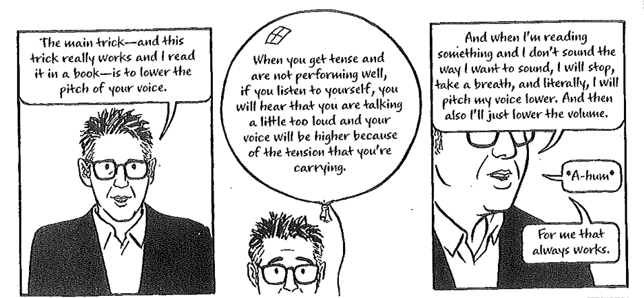 Reproduction of three panels from Able's Out on the Wire. Visual is of Ira Glass addressing the reader. First panel text reads: The main trick - and this trick really works and I read it in a book - is to lower the pich of your voice. Second panel text reads: When you get tense and are not performing well, if you listen to yourself, you will hear that you are talking a little too lound and your voice will be higher because of the tension that you're carrying. Third panel text reads: And when I'm reading something and I don't sound the way I want to sound, I will stop, take a breath, and literally, I will pitch my voice lower. And then also I'll just lower the volume. A-hum. For me that always works.